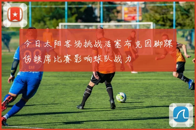 今日太阳客场挑战活塞布克因脚踝伤缺席比赛影响球队战力