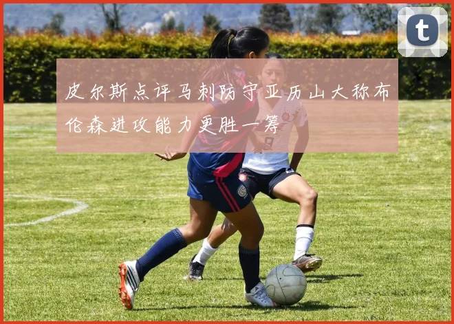 皮尔斯点评马刺防守亚历山大称布伦森进攻能力更胜一筹