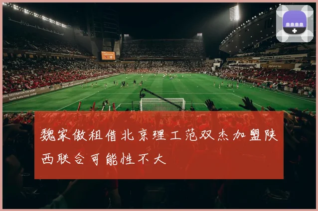 魏家傲租借北京理工范双杰加盟陕西联合可能性不大