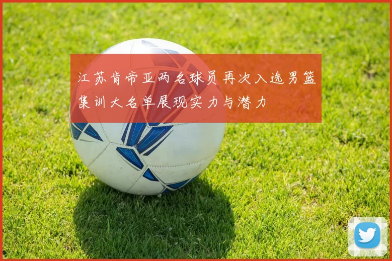江苏肯帝亚两名球员再次入选男篮集训大名单展现实力与潜力