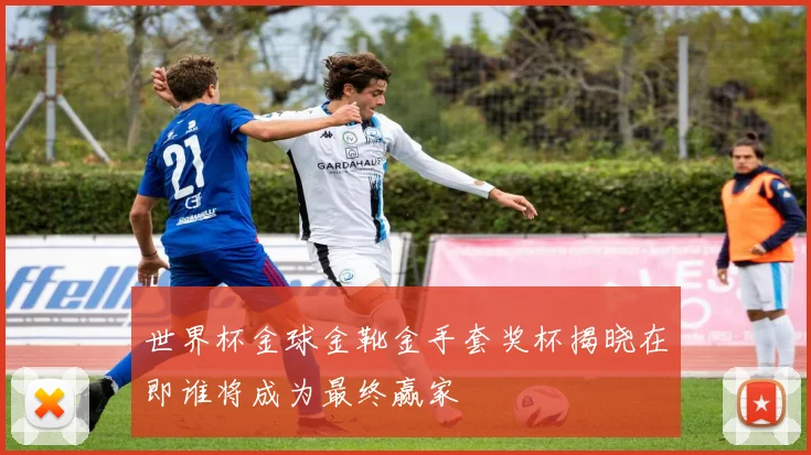 世界杯金球金靴金手套奖杯揭晓在即谁将成为最终赢家