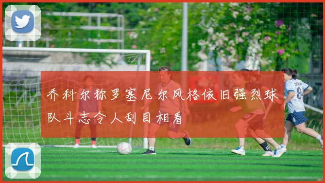 乔科尔称罗塞尼尔风格依旧强烈球队斗志令人刮目相看