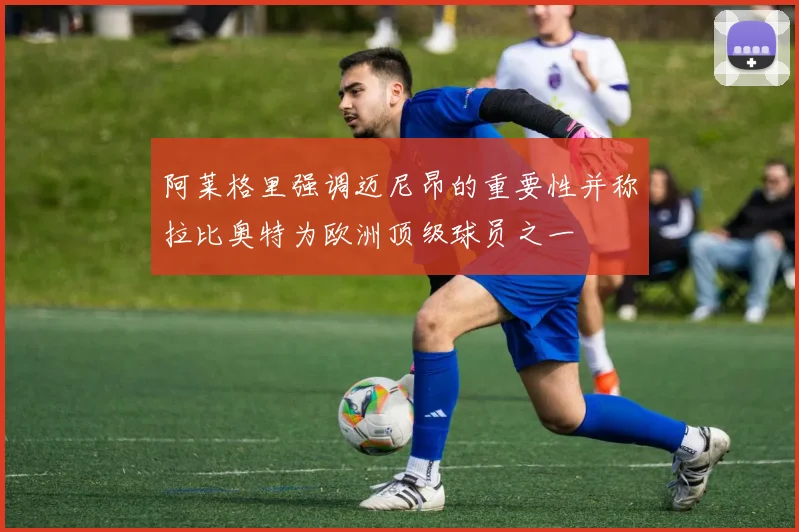 阿莱格里强调迈尼昂的重要性并称拉比奥特为欧洲顶级球员之一