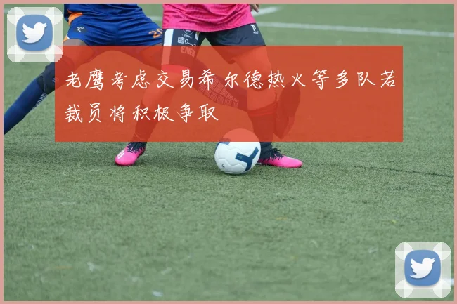 老鹰考虑交易希尔德热火等多队若裁员将积极争取