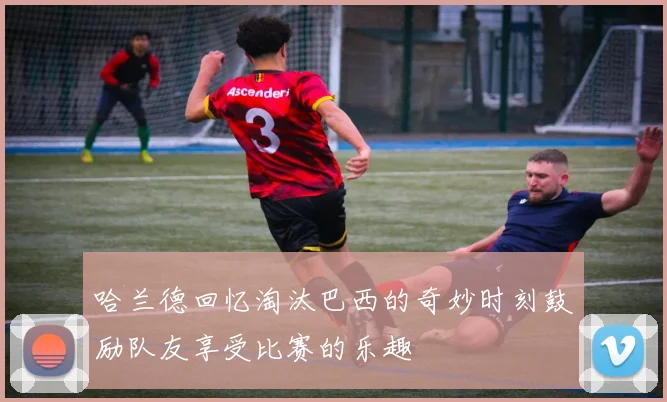 哈兰德回忆淘汰巴西的奇妙时刻鼓励队友享受比赛的乐趣