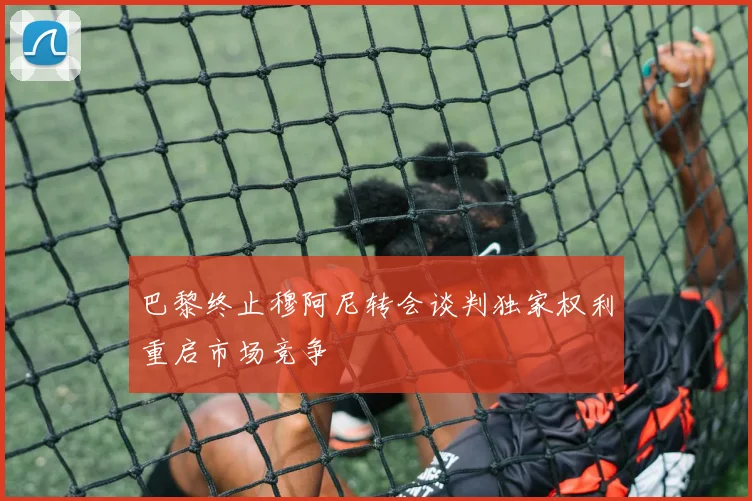 巴黎终止穆阿尼转会谈判独家权利重启市场竞争