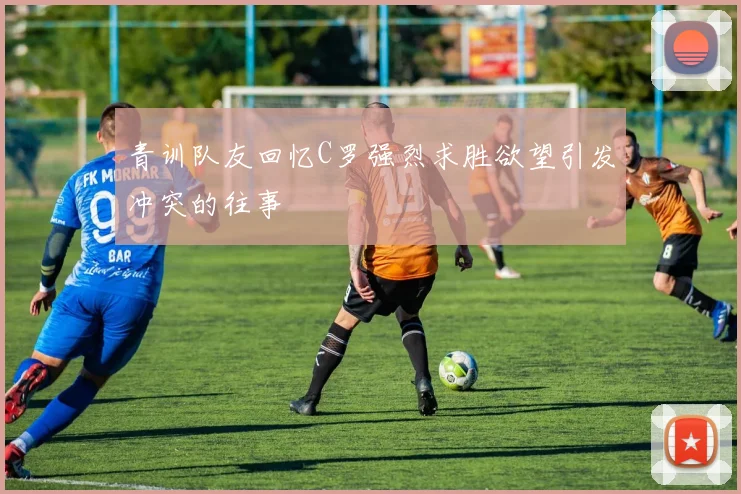 青训队友回忆C罗强烈求胜欲望引发冲突的往事