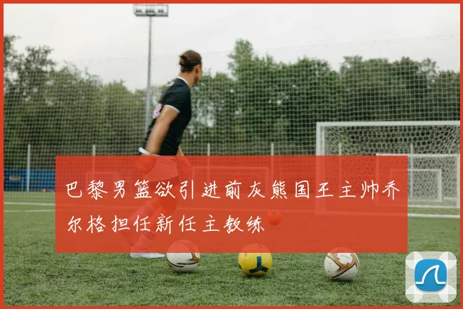 巴黎男篮欲引进前灰熊国王主帅乔尔格担任新任主教练