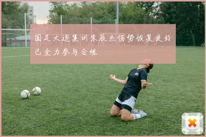 国足大连集训朱辰杰伤势恢复良好已全力参与合练
