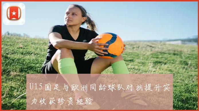 U15国足与欧洲同龄球队对抗提升实力收获珍贵经验