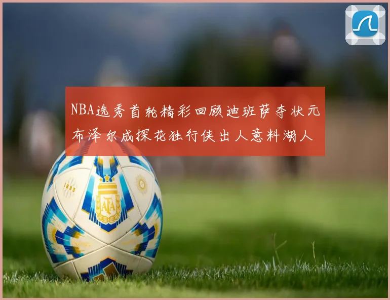 NBA选秀首轮精彩回顾迪班萨夺状元布泽尔成探花独行侠出人意料湖人选中潜力新星