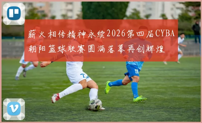薪火相传精神永续2026第四届CYBA朝阳篮球联赛圆满落幕再创辉煌