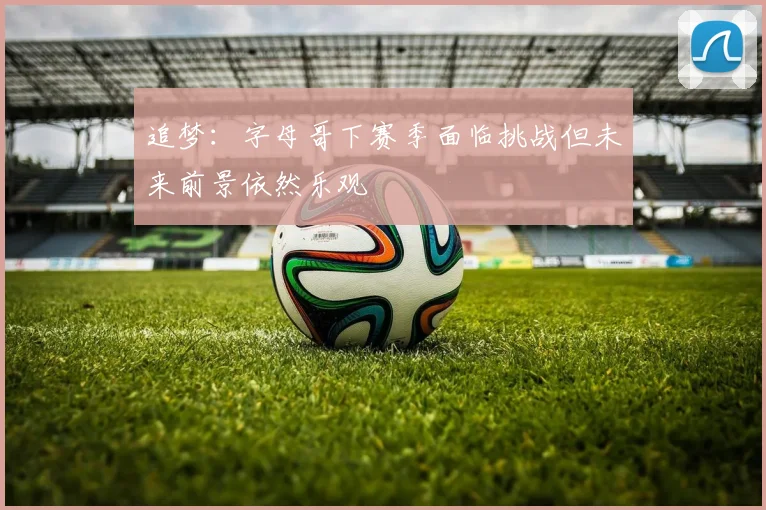 追梦：字母哥下赛季面临挑战但未来前景依然乐观