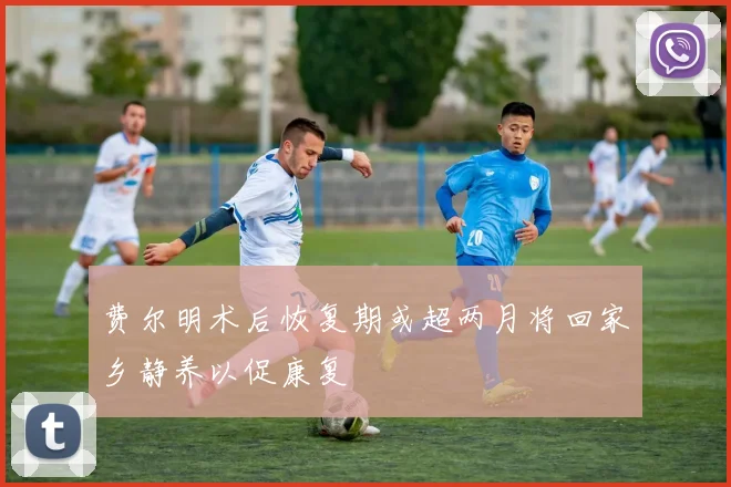 费尔明术后恢复期或超两月将回家乡静养以促康复