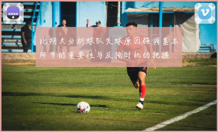 比朔夫分析球队失球原因强调基本环节的重要性与反抢时机的把握