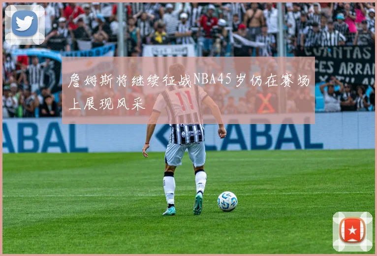 詹姆斯将继续征战NBA45岁仍在赛场上展现风采
